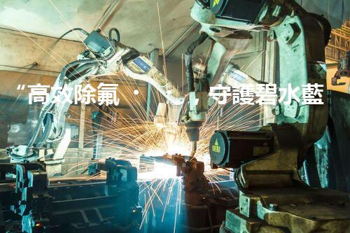 “高效除氟，守護碧水藍(lán)天——廢水中氟離子處理新篇章”